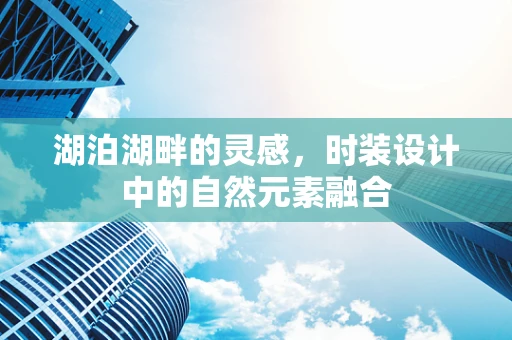 湖泊湖畔的灵感，时装设计中的自然元素融合