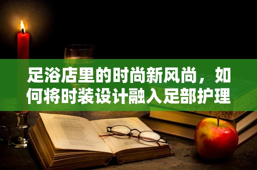 足浴店里的时尚新风尚，如何将时装设计融入足部护理体验？