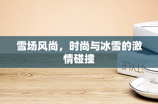 雪场风尚，时尚与冰雪的激情碰撞