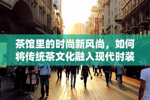 茶馆里的时尚新风尚，如何将传统茶文化融入现代时装设计？