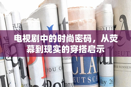 电视剧中的时尚密码，从荧幕到现实的穿搭启示