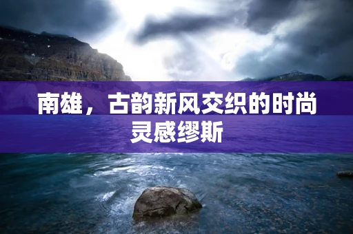 南雄，古韵新风交织的时尚灵感缪斯