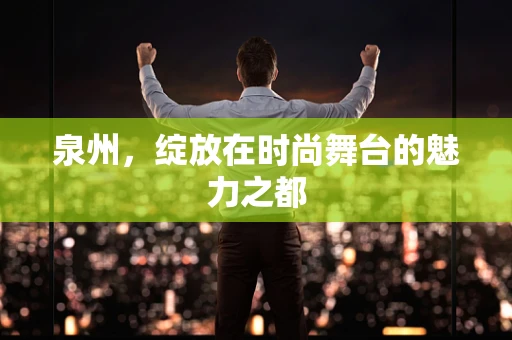 泉州，绽放在时尚舞台的魅力之都