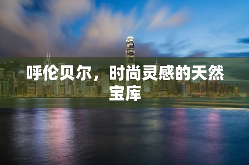 呼伦贝尔，时尚灵感的天然宝库