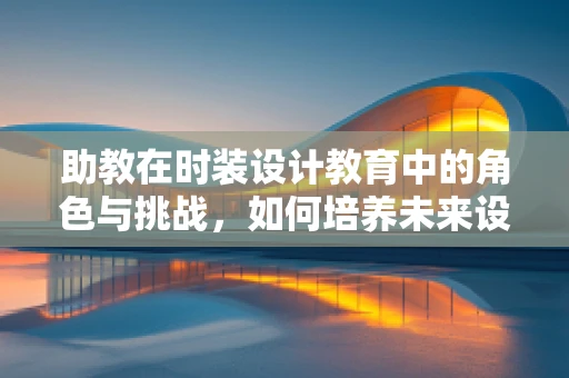 助教在时装设计教育中的角色与挑战，如何培养未来设计师的创意与技能？