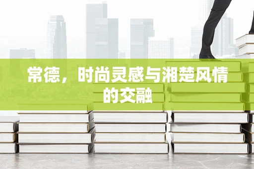 常德，时尚灵感与湘楚风情的交融