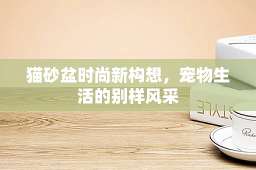 猫砂盆时尚新构想，宠物生活的别样风采