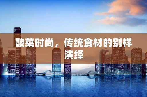 酸菜时尚，传统食材的别样演绎