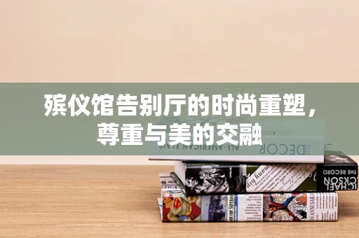 殡仪馆告别厅的时尚重塑，尊重与美的交融
