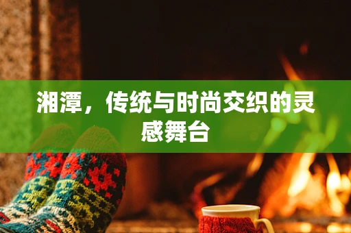 湘潭，传统与时尚交织的灵感舞台