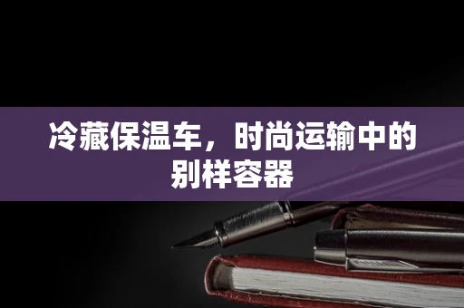 冷藏保温车，时尚运输中的别样容器