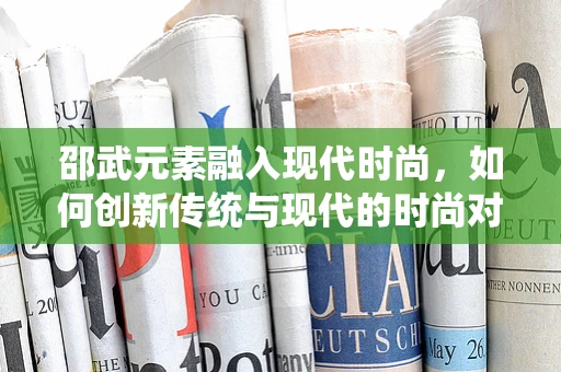 邵武元素融入现代时尚，如何创新传统与现代的时尚对话？