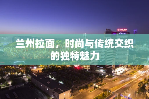 兰州拉面，时尚与传统交织的独特魅力