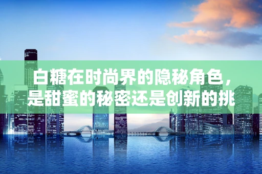 白糖在时尚界的隐秘角色，是甜蜜的秘密还是创新的挑战？