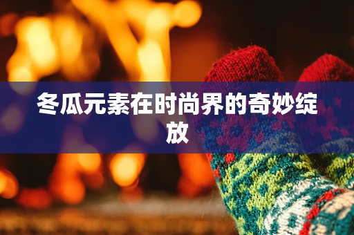 冬瓜元素在时尚界的奇妙绽放