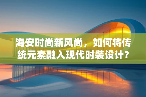 海安时尚新风尚，如何将传统元素融入现代时装设计？