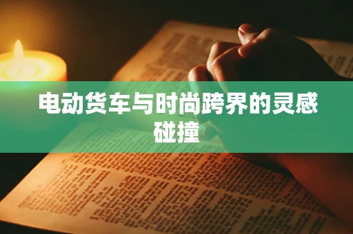 电动货车与时尚跨界的灵感碰撞