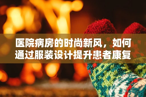 医院病房的时尚新风，如何通过服装设计提升患者康复体验？