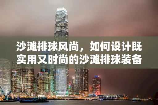沙滩排球风尚，如何设计既实用又时尚的沙滩排球装备？