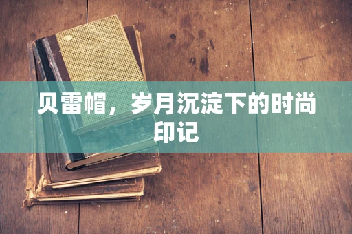 贝雷帽，岁月沉淀下的时尚印记