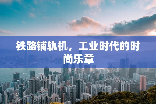 铁路铺轨机，工业时代的时尚乐章