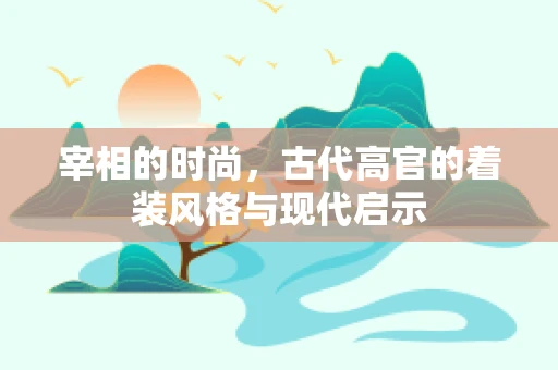 宰相的时尚，古代高官的着装风格与现代启示