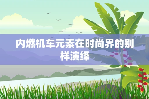 内燃机车元素在时尚界的别样演绎