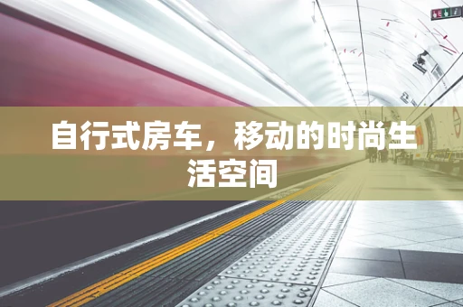 自行式房车，移动的时尚生活空间