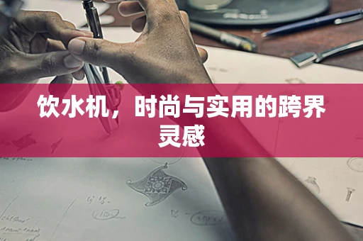 饮水机，时尚与实用的跨界灵感