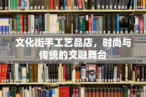 文化街手工艺品店，时尚与传统的交融舞台