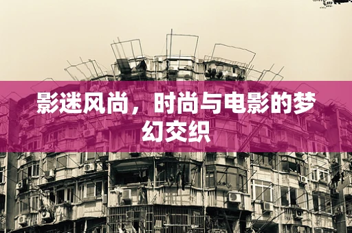 影迷风尚，时尚与电影的梦幻交织
