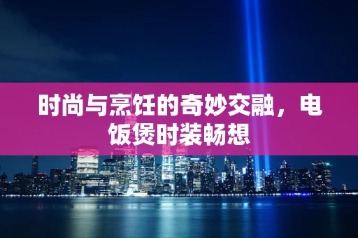 时尚与烹饪的奇妙交融，电饭煲时装畅想