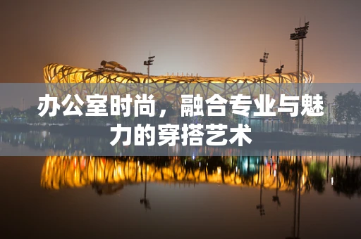 办公室时尚，融合专业与魅力的穿搭艺术