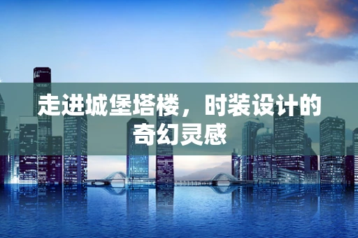 走进城堡塔楼，时装设计的奇幻灵感
