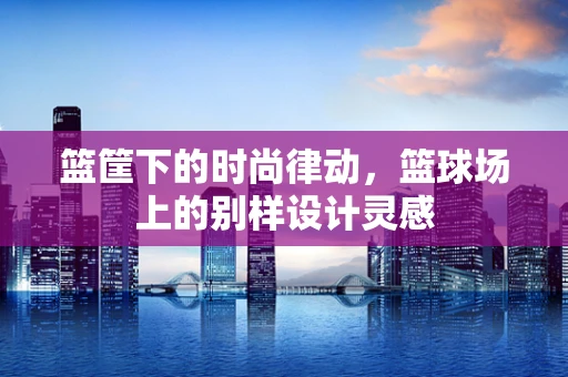 篮筐下的时尚律动，篮球场上的别样设计灵感