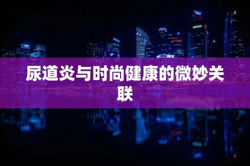尿道炎与时尚健康的微妙关联