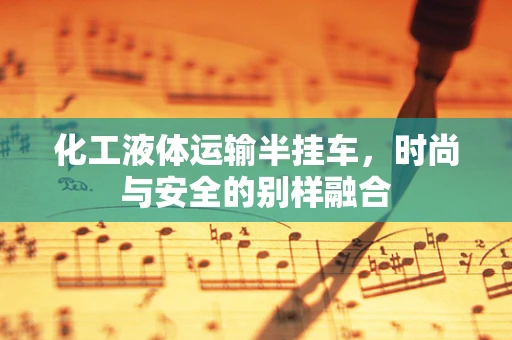 化工液体运输半挂车，时尚与安全的别样融合