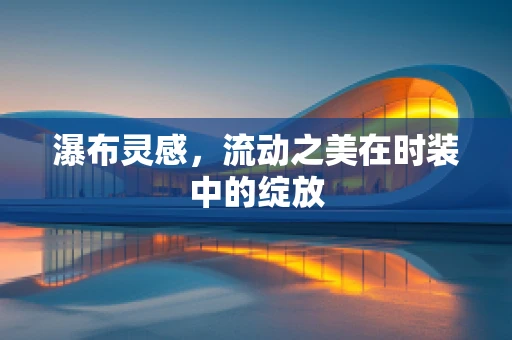 瀑布灵感，流动之美在时装中的绽放