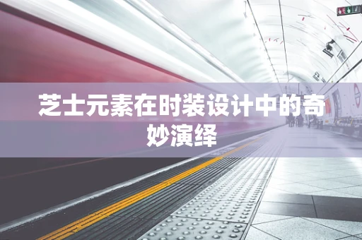 芝士元素在时装设计中的奇妙演绎