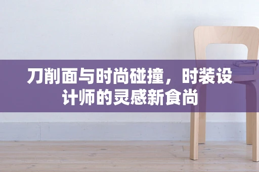 刀削面与时尚碰撞，时装设计师的灵感新食尚
