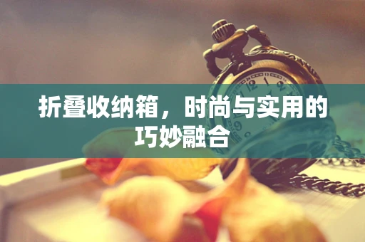 折叠收纳箱，时尚与实用的巧妙融合