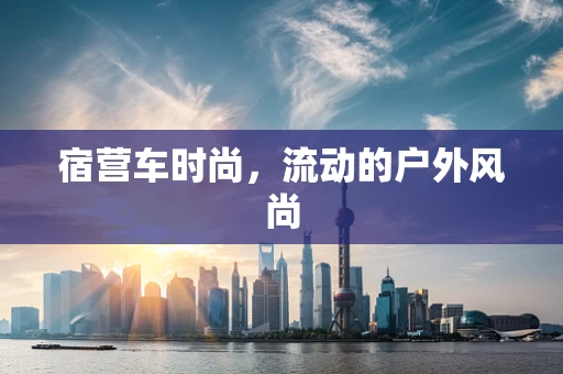 宿营车时尚，流动的户外风尚