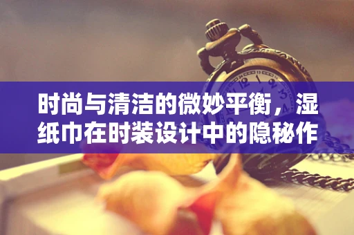 时尚与清洁的微妙平衡，湿纸巾在时装设计中的隐秘作用