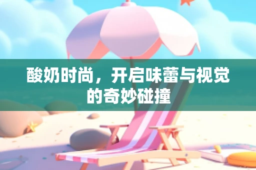 酸奶时尚，开启味蕾与视觉的奇妙碰撞