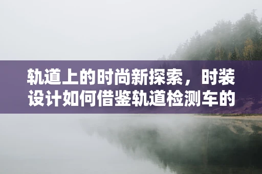 轨道上的时尚新探索，时装设计如何借鉴轨道检测车的技术创新？