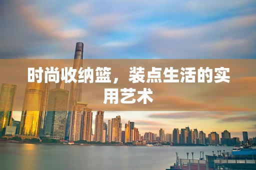 时尚收纳篮，装点生活的实用艺术