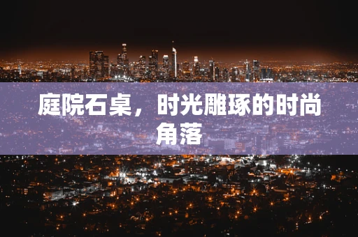 庭院石桌，时光雕琢的时尚角落