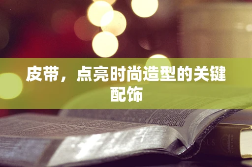 皮带，点亮时尚造型的关键配饰