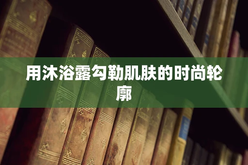 用沐浴露勾勒肌肤的时尚轮廓