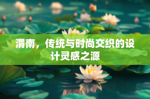 渭南，传统与时尚交织的设计灵感之源
